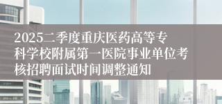 2025二季度重庆医药高等专科学校附属第一医院事业单位考核招聘面试时间调整通知
