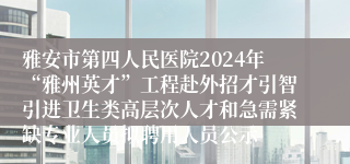 雅安市第四人民医院2024年“雅州英才”工程赴外招才引智引进卫生类高层次人才和急需紧缺专业人员拟聘用人员公示