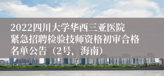 2022四川大学华西三亚医院紧急招聘检验技师资格初审合格名单公告（2号，海南）