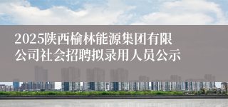 2025陕西榆林能源集团有限公司社会招聘拟录用人员公示