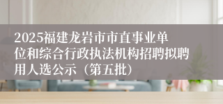 2025福建龙岩市市直事业单位和综合行政执法机构招聘拟聘用人选公示（第五批）