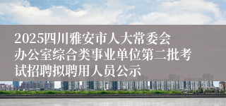 2025四川雅安市人大常委会办公室综合类事业单位第二批考试招聘拟聘用人员公示