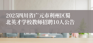2025四川省广元市利州区蜀北英才学校教师招聘10人公告