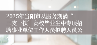 2025年当阳市从服务期满“三支一扶”高校毕业生中专项招聘事业单位工作人员拟聘人员公示
