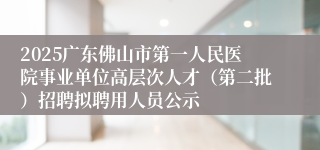 2025广东佛山市第一人民医院事业单位高层次人才（第二批）招聘拟聘用人员公示