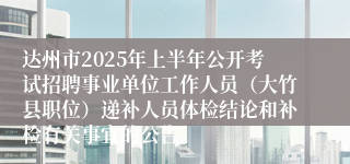 达州市2025年上半年公开考试招聘事业单位工作人员（大竹县职位）递补人员体检结论和补检有关事宜的公告