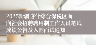 2025新疆喀什综合保税区面向社会招聘聘用制工作人员笔试成绩公告及入围面试通知