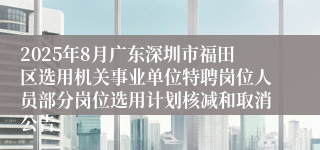 2025年8月广东深圳市福田区选用机关事业单位特聘岗位人员部分岗位选用计划核减和取消公告