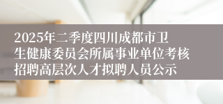 2025年二季度四川成都市卫生健康委员会所属事业单位考核招聘高层次人才拟聘人员公示