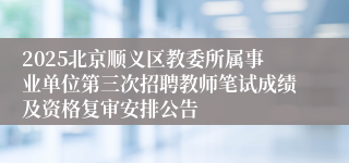 2025北京顺义区教委所属事业单位第三次招聘教师笔试成绩及资格复审安排公告