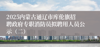 2025内蒙古通辽市库伦旗招聘政府专职消防员拟聘用人员公示（二）