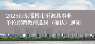 2025山东淄博市沂源县事业单位招聘教师选岗（确认）通知