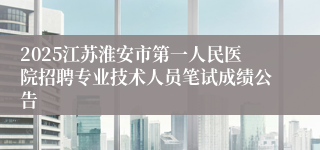 2025江苏淮安市第一人民医院招聘专业技术人员笔试成绩公告