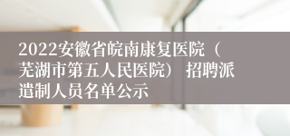 2022安徽省皖南康复医院（芜湖市第五人民医院） 招聘派遣制人员名单公示