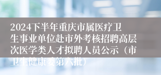 2024下半年重庆市属医疗卫生事业单位赴市外考核招聘高层次医学类人才拟聘人员公示（市卫生健康委第六批）