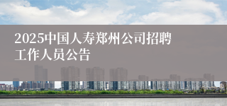 2025中国人寿郑州公司招聘工作人员公告