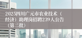 2025四川广元市农业技术（经济）助理岗招聘239人公告（第二批）