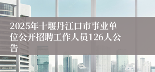 2025年十堰丹江口市事业单位公开招聘工作人员126人公告