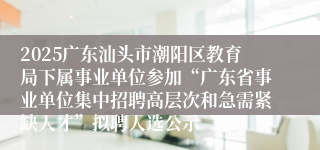 2025广东汕头市潮阳区教育局下属事业单位参加“广东省事业单位集中招聘高层次和急需紧缺人才”拟聘人选公示