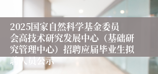 2025国家自然科学基金委员会高技术研究发展中心（基础研究管理中心）招聘应届毕业生拟聘人员公示