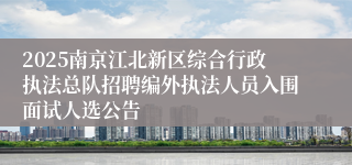 2025南京江北新区综合行政执法总队招聘编外执法人员入围面试人选公告