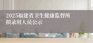 2025福建省卫生健康监督所拟录用人员公示