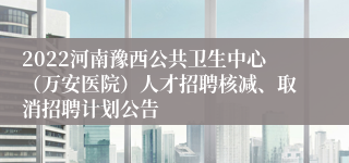 2022河南豫西公共卫生中心（万安医院）人才招聘核减、取消招聘计划公告