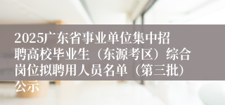 2025广东省事业单位集中招聘高校毕业生（东源考区）综合岗位拟聘用人员名单（第三批）公示