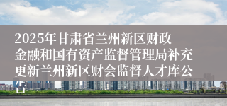 2025年甘肃省兰州新区财政金融和国有资产监督管理局补充更新兰州新区财会监督人才库公告