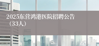 2025东营鸿港医院招聘公告（33人）