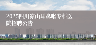 2025四川凉山耳鼻喉专科医院招聘公告