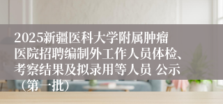 2025新疆医科大学附属肿瘤医院招聘编制外工作人员体检、考察结果及拟录用等人员 公示（第一批）
