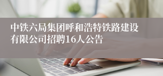 中铁六局集团呼和浩特铁路建设有限公司招聘16人公告
