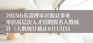 2025山东淄博市沂源县事业单位高层次人才招聘报名人数统计（人数统计截止8月13日17：00）