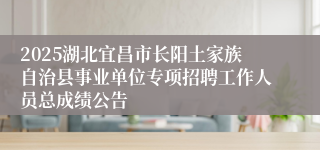 2025湖北宜昌市长阳土家族自治县事业单位专项招聘工作人员总成绩公告