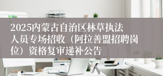 2025内蒙古自治区林草执法人员专场招收（阿拉善盟招聘岗位）资格复审递补公告