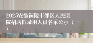 2025安徽铜陵市郊区人民医院招聘拟录用人员名单公示（一）