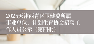 2025天津西青区卫健委所属事业单位、计划生育协会招聘工作人员公示（第四批）