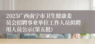 2025广西南宁市卫生健康委员会招聘事业单位工作人员拟聘用人员公示(第五批)