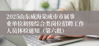 2025山东威海荣成市市属事业单位初级综合类岗位招聘工作人员体检通知（第六批）