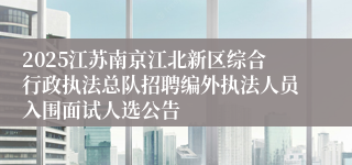 2025江苏南京江北新区综合行政执法总队招聘编外执法人员入围面试人选公告