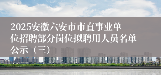 2025安徽六安市市直事业单位招聘部分岗位拟聘用人员名单公示（三）