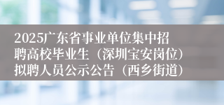 2025广东省事业单位集中招聘高校毕业生（深圳宝安岗位）拟聘人员公示公告（西乡街道）