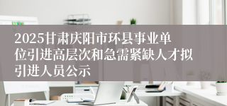 2025甘肃庆阳市环县事业单位引进高层次和急需紧缺人才拟引进人员公示