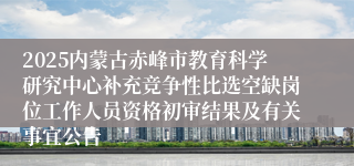 2025内蒙古赤峰市教育科学研究中心补充竞争性比选空缺岗位工作人员资格初审结果及有关事宜公告