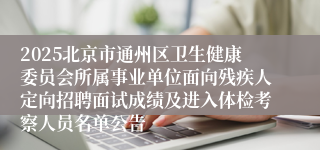 2025北京市通州区卫生健康委员会所属事业单位面向残疾人定向招聘面试成绩及进入体检考察人员名单公告