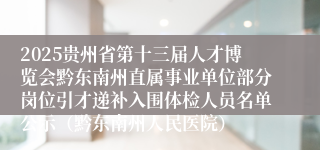 2025贵州省第十三届人才博览会黔东南州直属事业单位部分岗位引才递补入围体检人员名单公示（黔东南州人民医院）