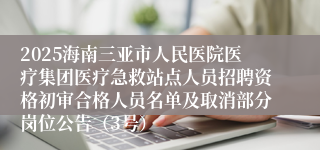 2025海南三亚市人民医院医疗集团医疗急救站点人员招聘资格初审合格人员名单及取消部分岗位公告（3号）
