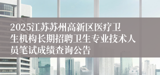 2025江苏苏州高新区医疗卫生机构长期招聘卫生专业技术人员笔试成绩查询公告