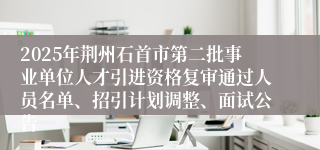 2025年荆州石首市第二批事业单位人才引进资格复审通过人员名单、招引计划调整、面试公告